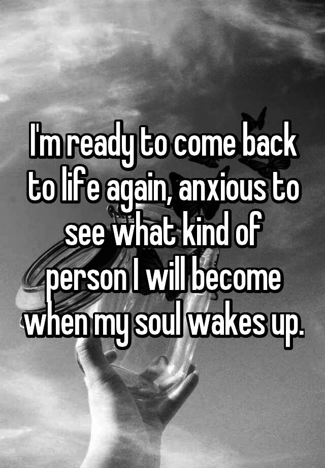 i-m-ready-to-come-back-to-life-again-anxious-to-see-what-kind-of