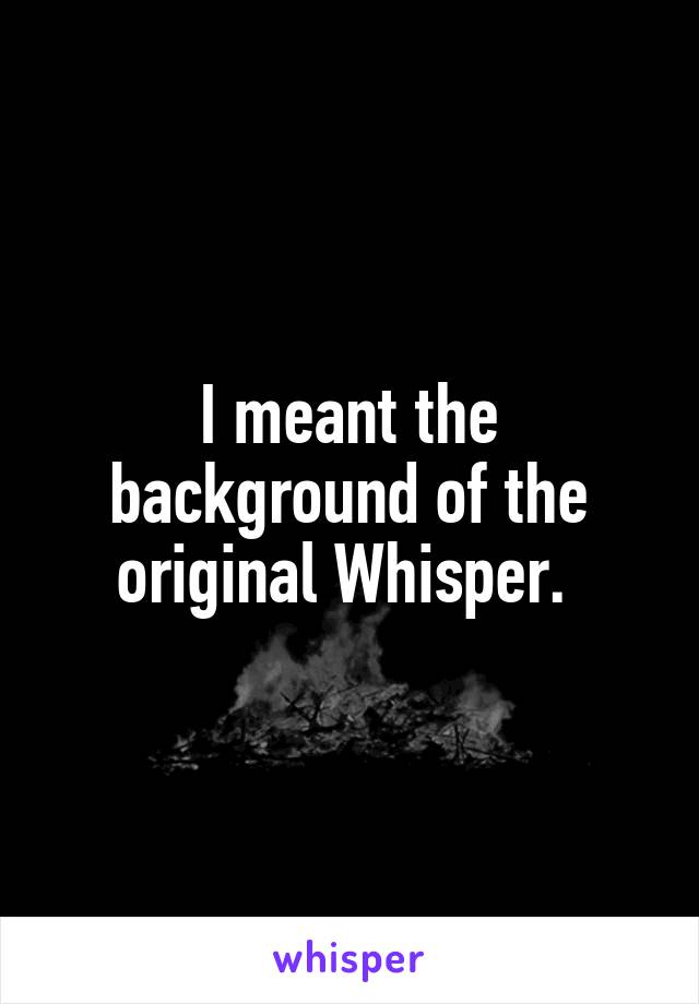 I meant the background of the original Whisper. 