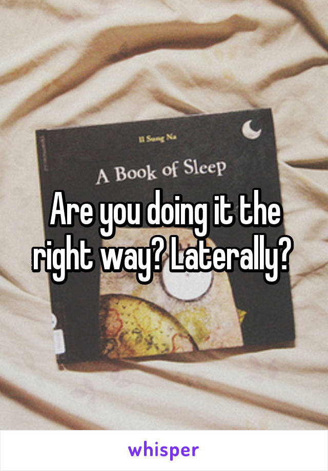 Are you doing it the right way? Laterally? 