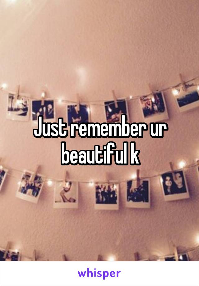 Just remember ur beautiful k