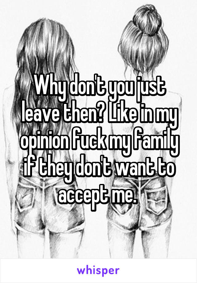 Why don't you just leave then? Like in my opinion fuck my family if they don't want to accept me. 