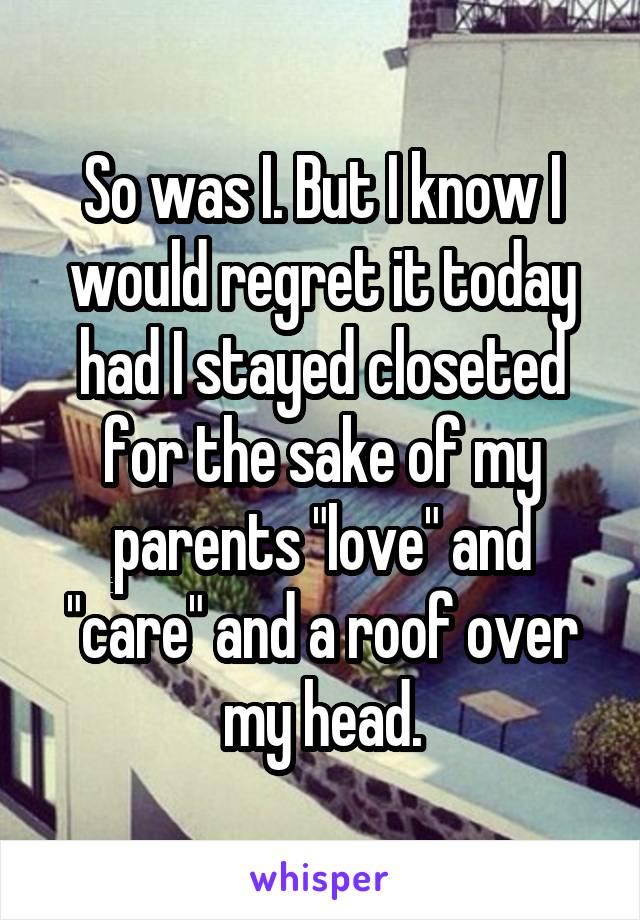 So was I. But I know I would regret it today had I stayed closeted for the sake of my parents "love" and "care" and a roof over my head.