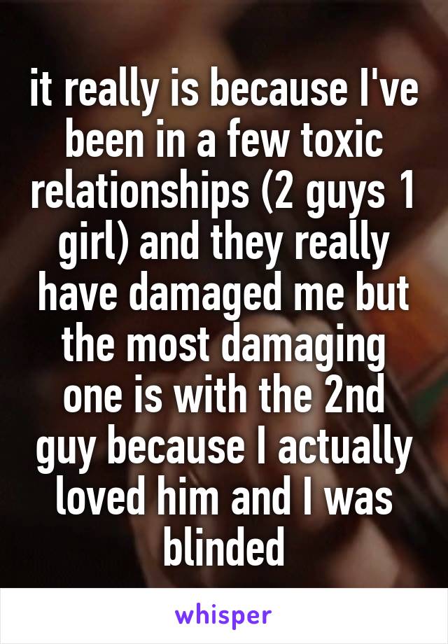it really is because I've been in a few toxic relationships (2 guys 1 girl) and they really have damaged me but the most damaging one is with the 2nd guy because I actually loved him and I was blinded