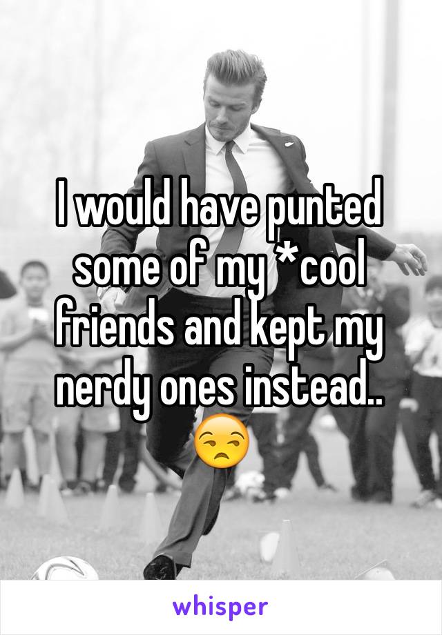 I would have punted some of my *cool friends and kept my nerdy ones instead..
😒