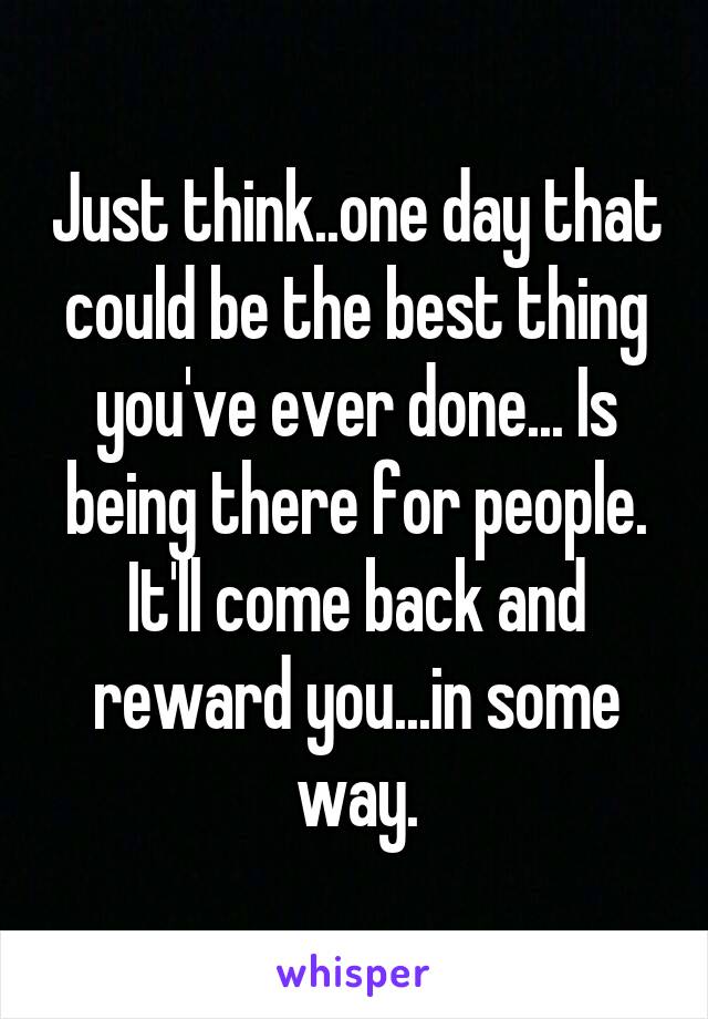 Just think..one day that could be the best thing you've ever done... Is being there for people. It'll come back and reward you...in some way.