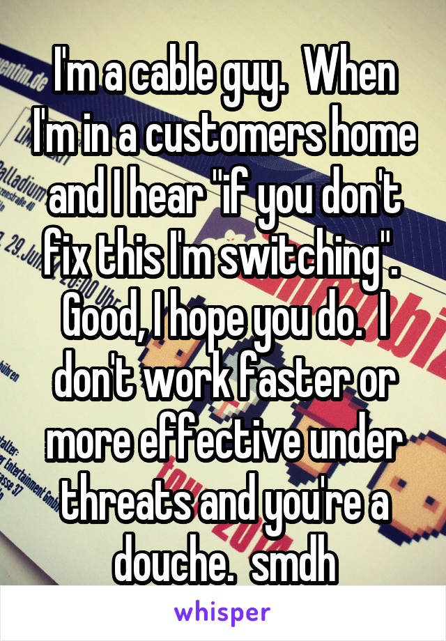 I'm a cable guy.  When I'm in a customers home and I hear "if you don't fix this I'm switching".  Good, I hope you do.  I don't work faster or more effective under threats and you're a douche.  smdh