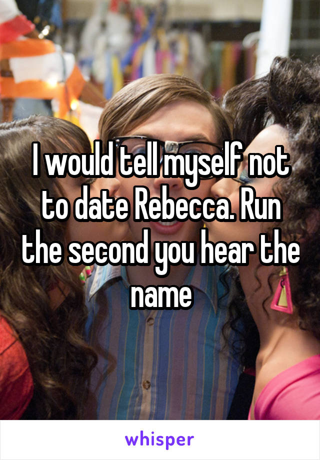 I would tell myself not to date Rebecca. Run the second you hear the name