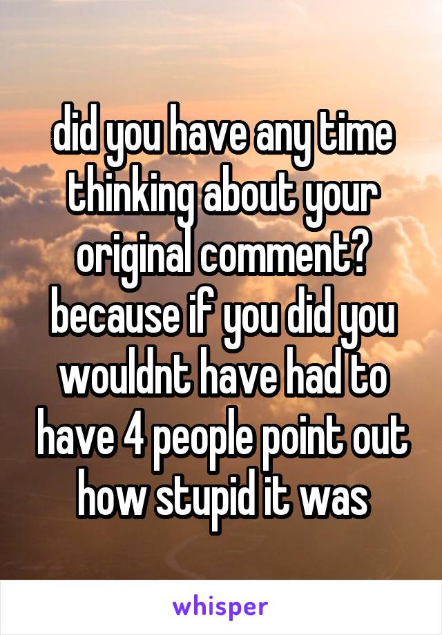 did you have any time thinking about your original comment? because if you did you wouldnt have had to have 4 people point out how stupid it was