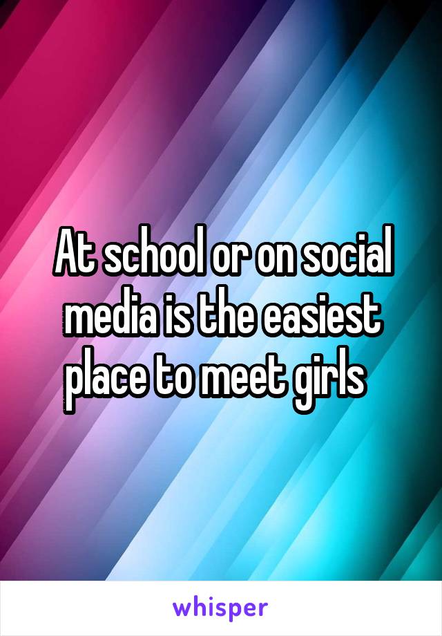 At school or on social media is the easiest place to meet girls  