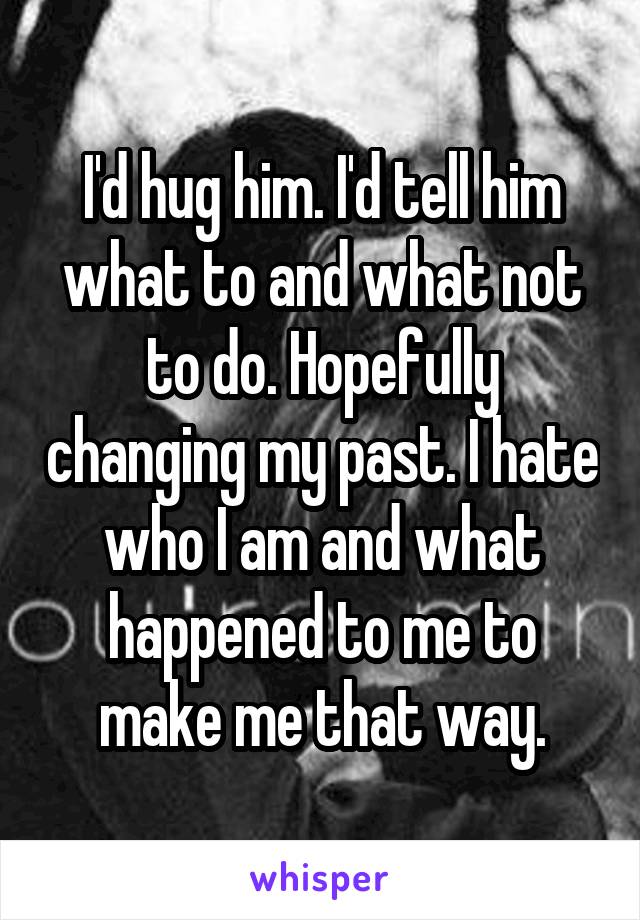 I'd hug him. I'd tell him what to and what not to do. Hopefully changing my past. I hate who I am and what happened to me to make me that way.