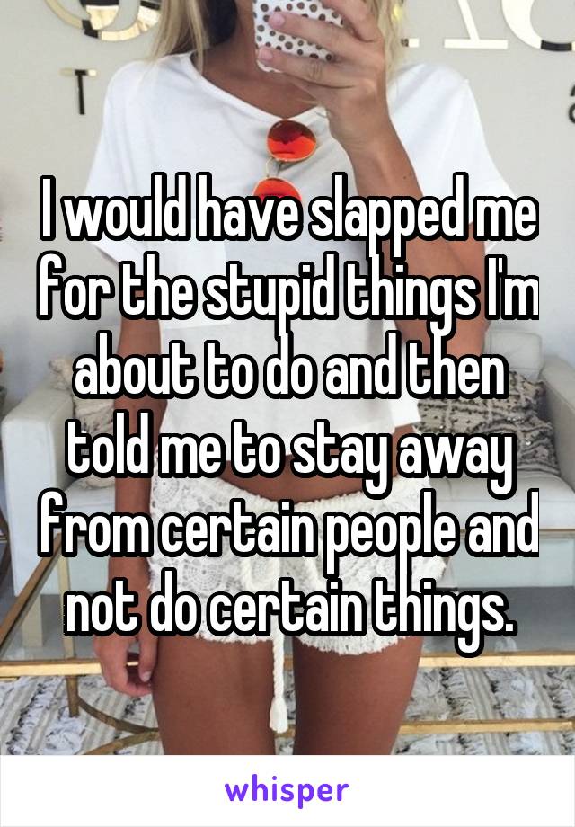 I would have slapped me for the stupid things I'm about to do and then told me to stay away from certain people and not do certain things.
