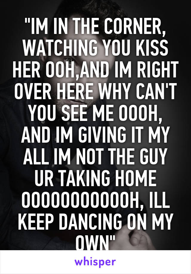 "IM IN THE CORNER, WATCHING YOU KISS HER OOH,AND IM RIGHT OVER HERE WHY CAN'T YOU SEE ME OOOH, AND IM GIVING IT MY ALL IM NOT THE GUY UR TAKING HOME OOOOOOOOOOOH, ILL KEEP DANCING ON MY OWN"