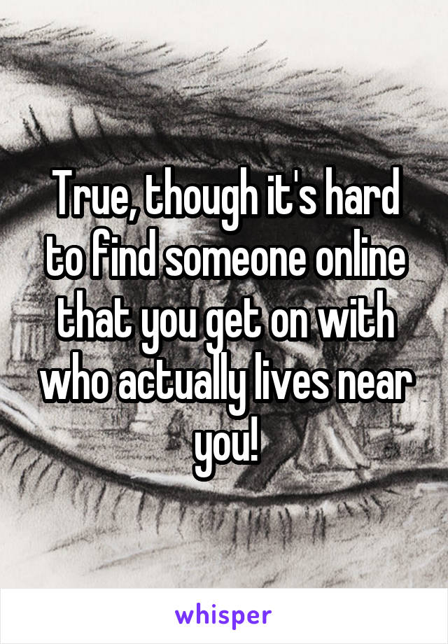 True, though it's hard to find someone online that you get on with who actually lives near you!