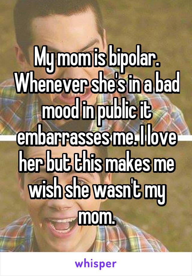 My mom is bipolar. Whenever she's in a bad mood in public it embarrasses me. I love her but this makes me wish she wasn't my mom.