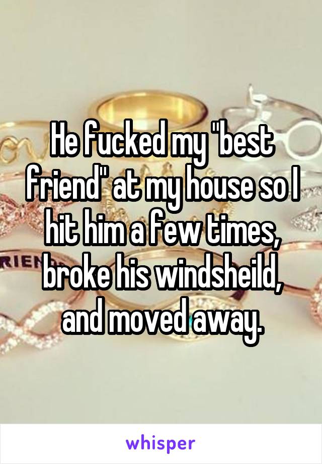 He fucked my "best friend" at my house so I hit him a few times, broke his windsheild, and moved away.