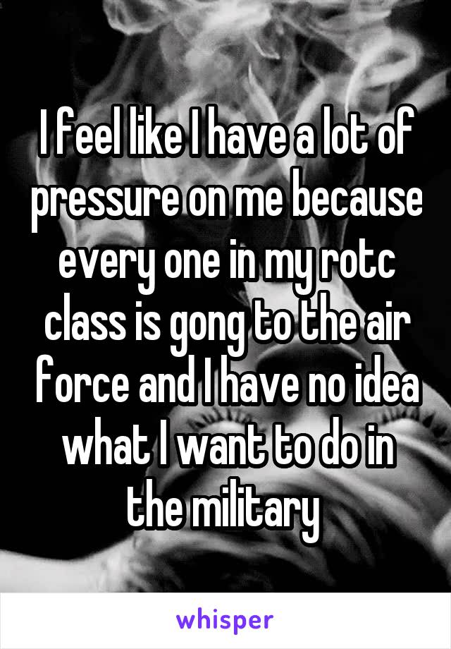 I feel like I have a lot of pressure on me because every one in my rotc class is gong to the air force and I have no idea what I want to do in the military 