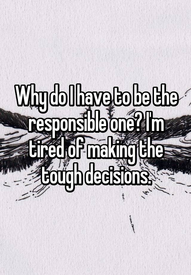 why-do-i-have-to-be-the-responsible-one-i-m-tired-of-making-the-tough