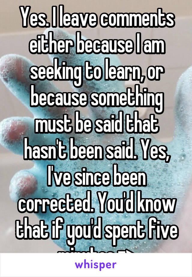 Yes. I leave comments either because I am seeking to learn, or because something must be said that hasn't been said. Yes, I've since been corrected. You'd know that if you'd spent five minutes =>