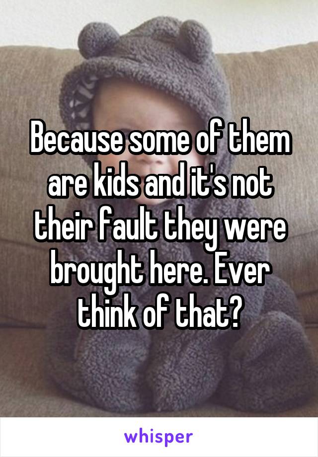 Because some of them are kids and it's not their fault they were brought here. Ever think of that?