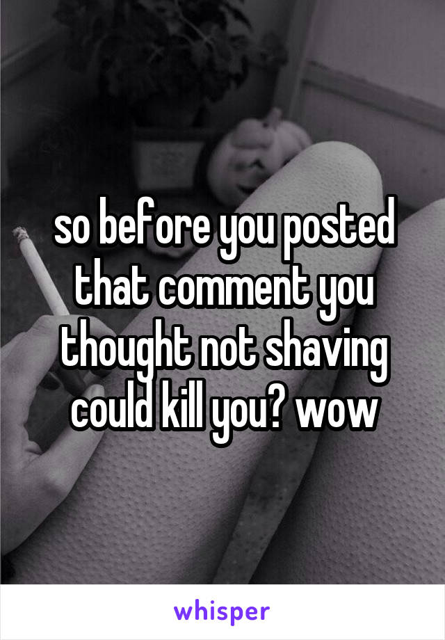 so before you posted that comment you thought not shaving could kill you? wow