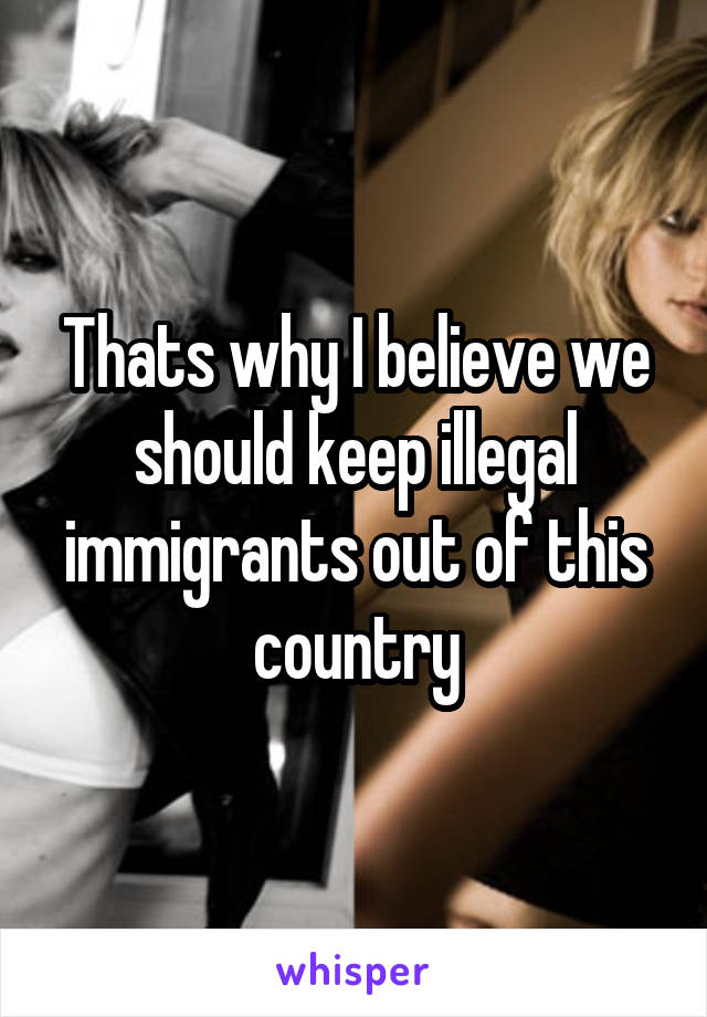 Thats why I believe we should keep illegal immigrants out of this country