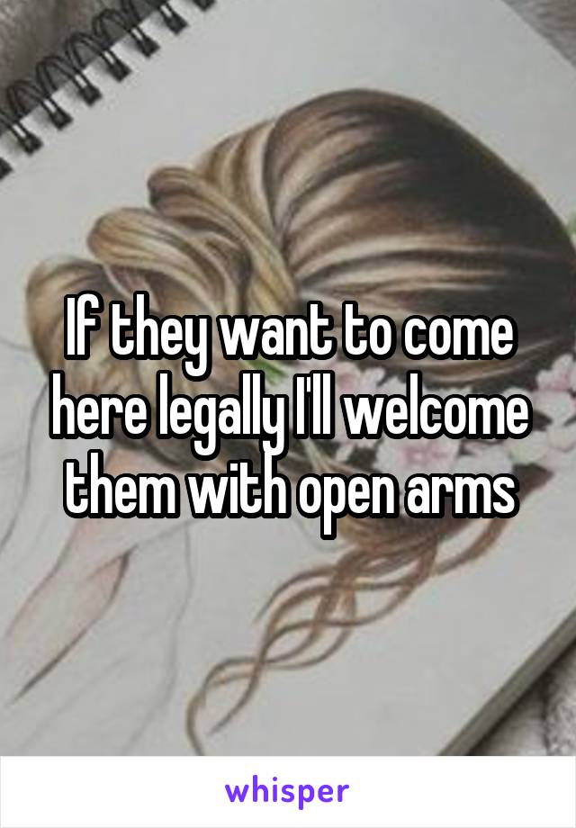 If they want to come here legally I'll welcome them with open arms