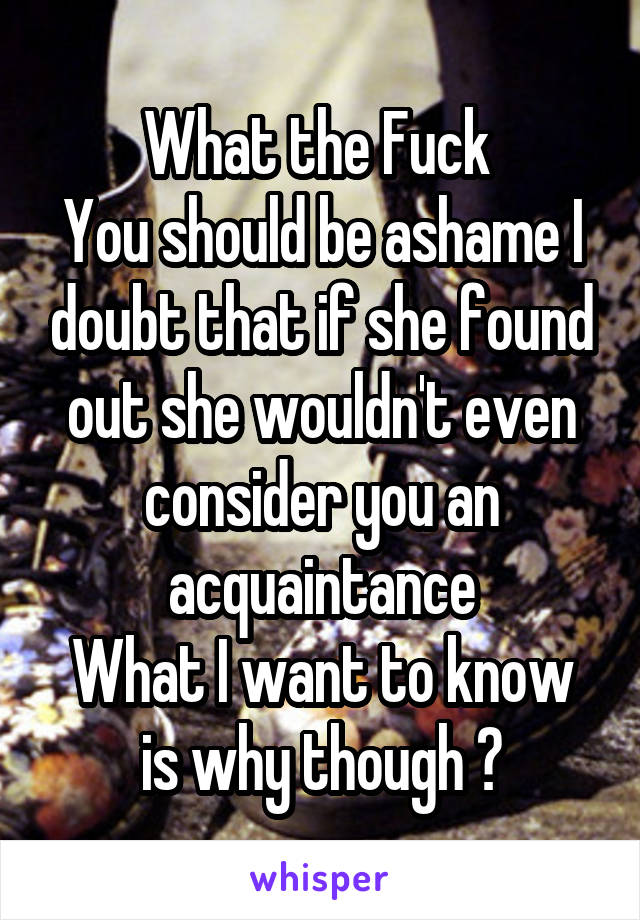 What the Fuck 
You should be ashame I doubt that if she found out she wouldn't even consider you an acquaintance
What I want to know is why though ?