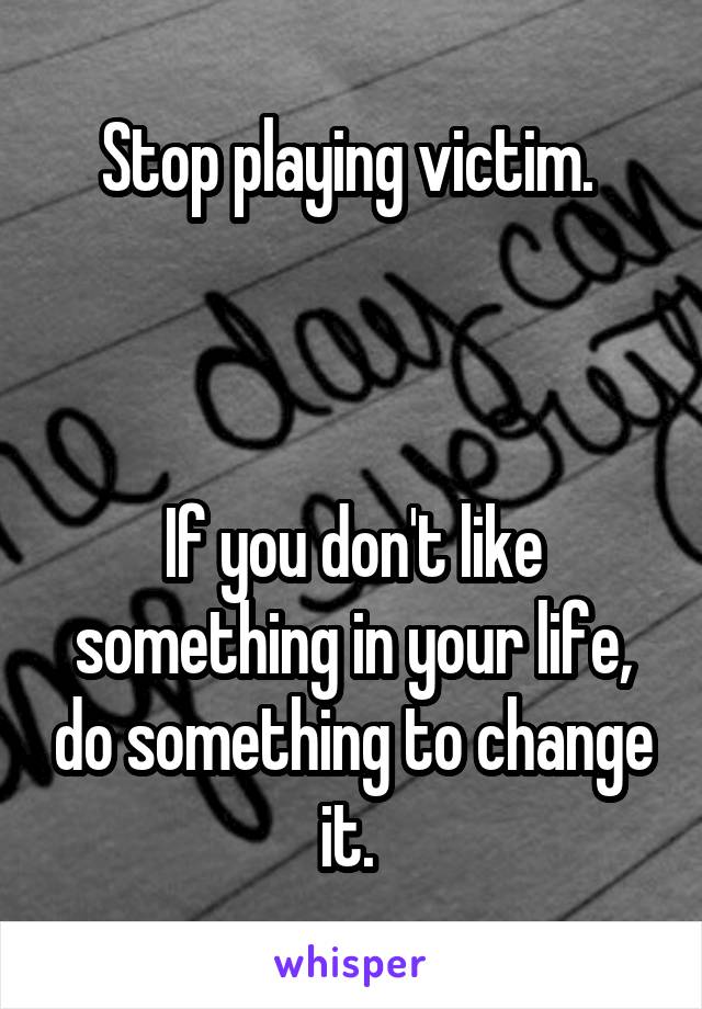 Stop playing victim. 



If you don't like something in your life, do something to change it. 