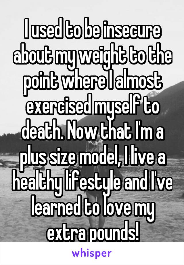 I used to be insecure about my weight to the point where I almost exercised myself to death. Now that I'm a plus size model, I live a healthy lifestyle and I've learned to love my extra pounds!