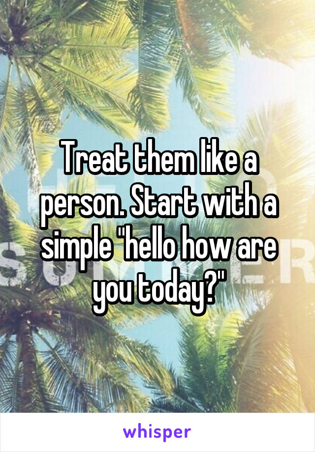 Treat them like a person. Start with a simple "hello how are you today?"