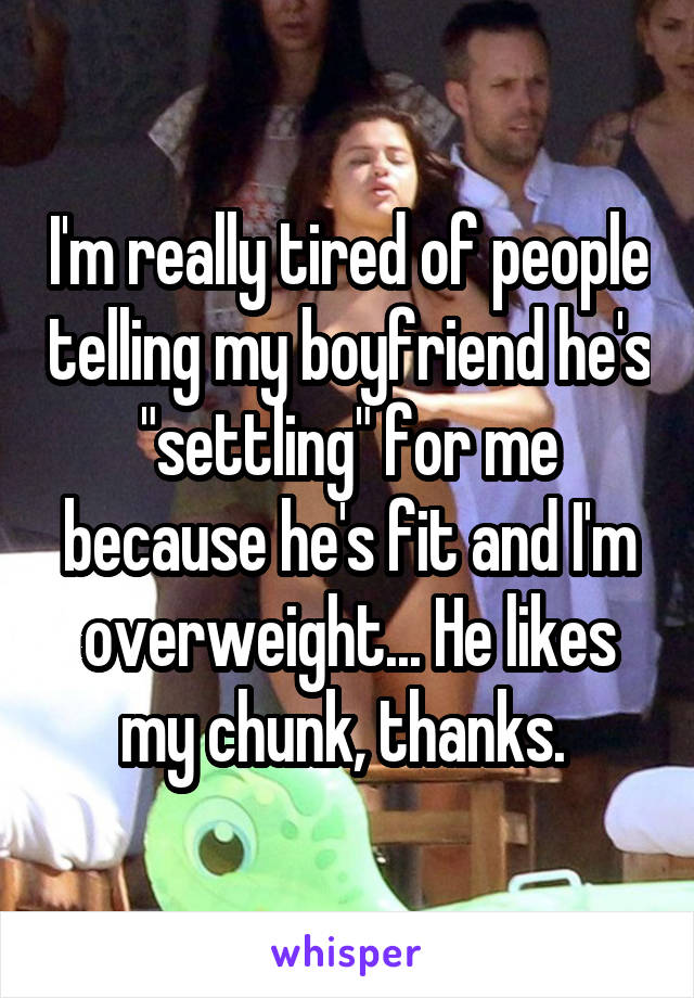 I'm really tired of people telling my boyfriend he's "settling" for me because he's fit and I'm overweight... He likes my chunk, thanks. 