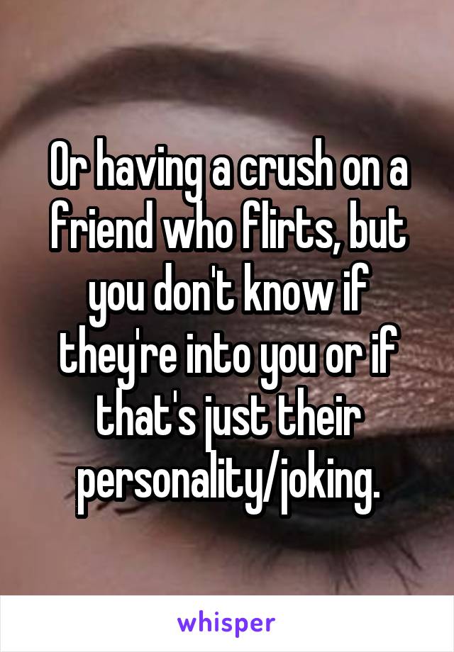 Or having a crush on a friend who flirts, but you don't know if they're into you or if that's just their personality/joking.