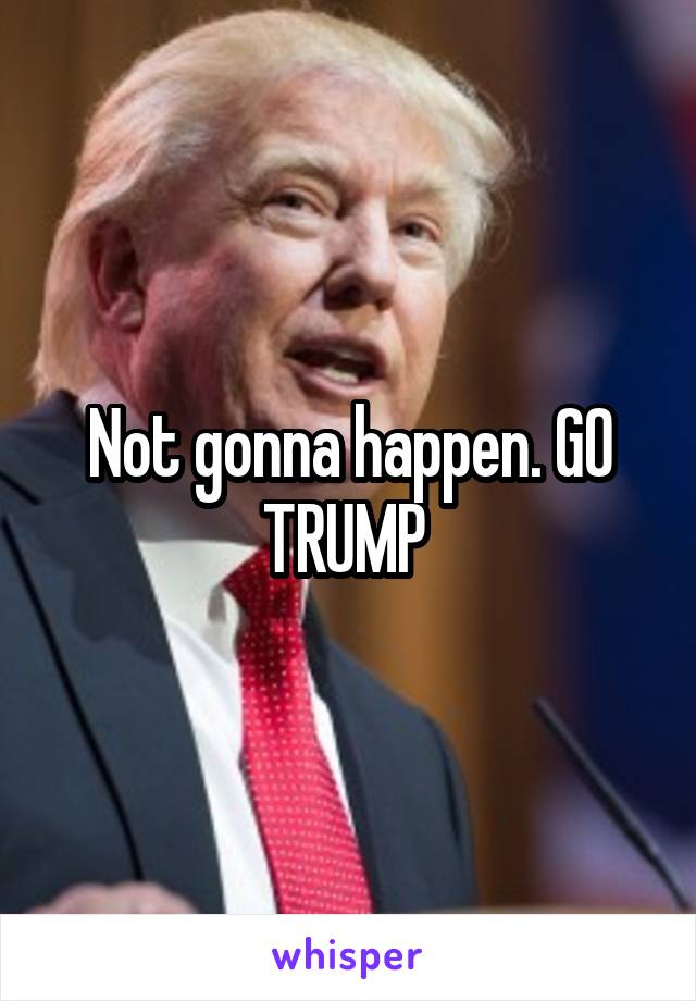 Not gonna happen. GO TRUMP 