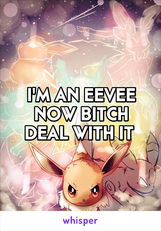 I'M AN EEVEE NOW BITCH DEAL WITH IT 