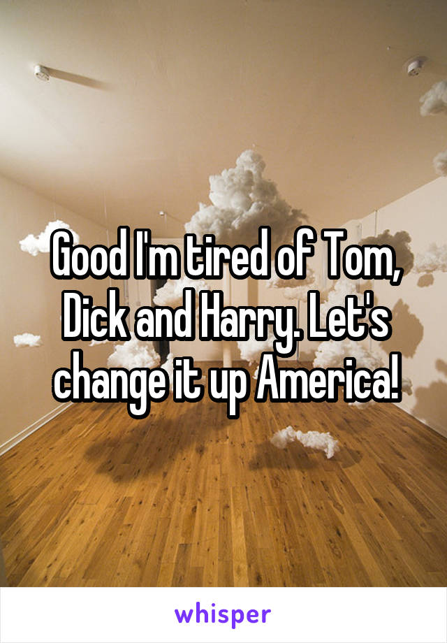 Good I'm tired of Tom, Dick and Harry. Let's change it up America!