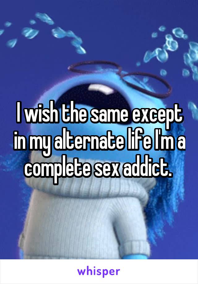 I wish the same except in my alternate life I'm a complete sex addict. 