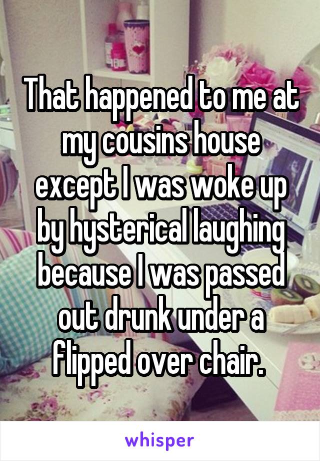That happened to me at my cousins house except I was woke up by hysterical laughing because I was passed out drunk under a flipped over chair. 