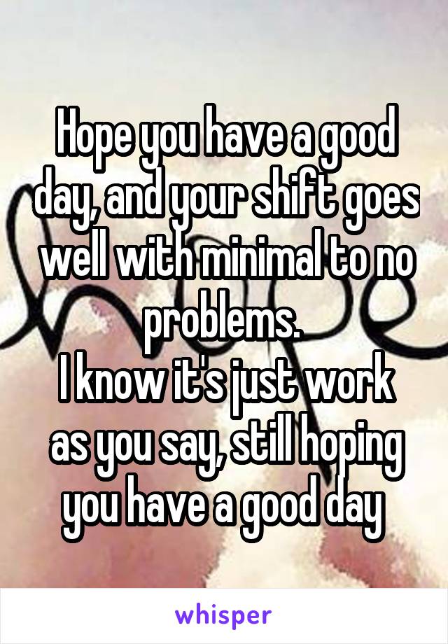 Hope you have a good day, and your shift goes well with minimal to no problems. 
I know it's just work as you say, still hoping you have a good day 