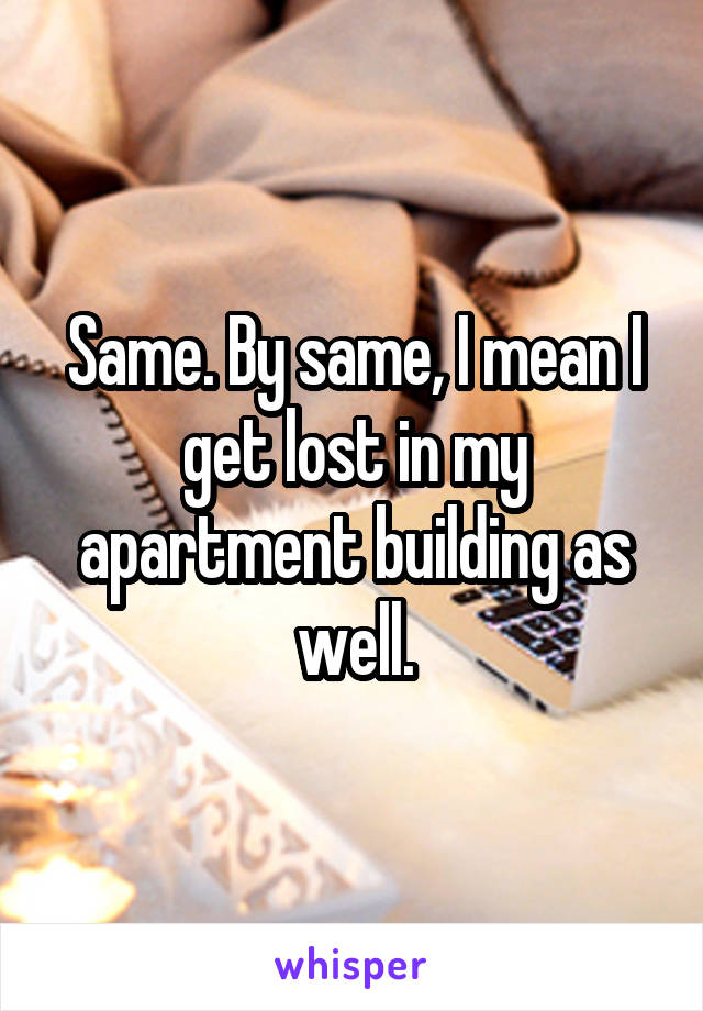 Same. By same, I mean I get lost in my apartment building as well.