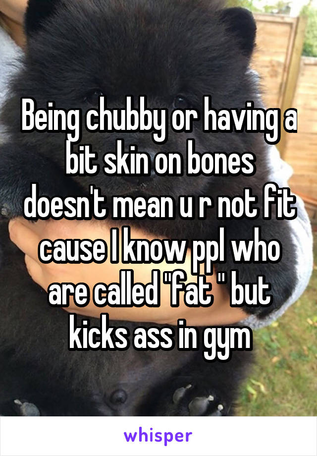 Being chubby or having a bit skin on bones doesn't mean u r not fit cause I know ppl who are called "fat " but kicks ass in gym