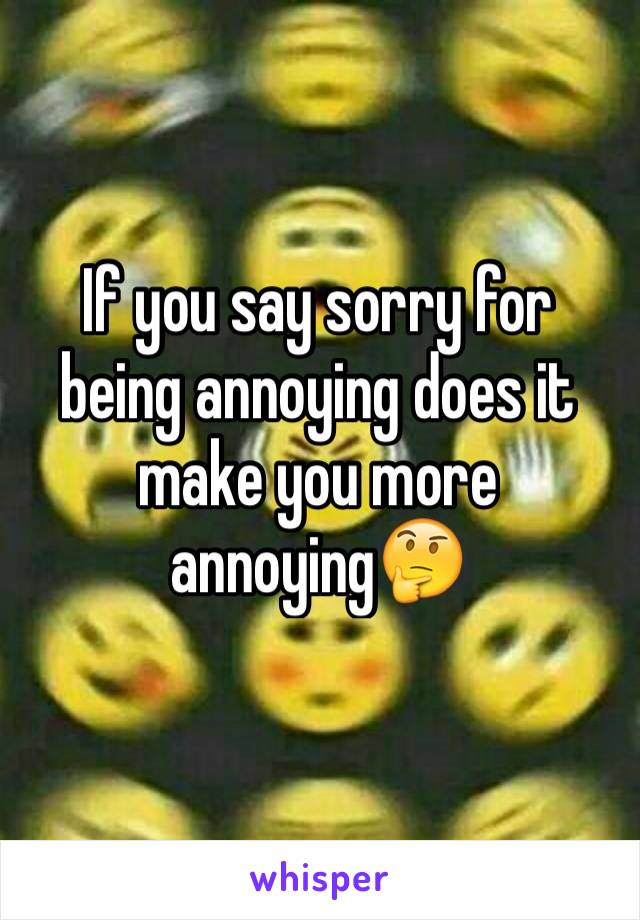 If you say sorry for being annoying does it make you more annoying🤔