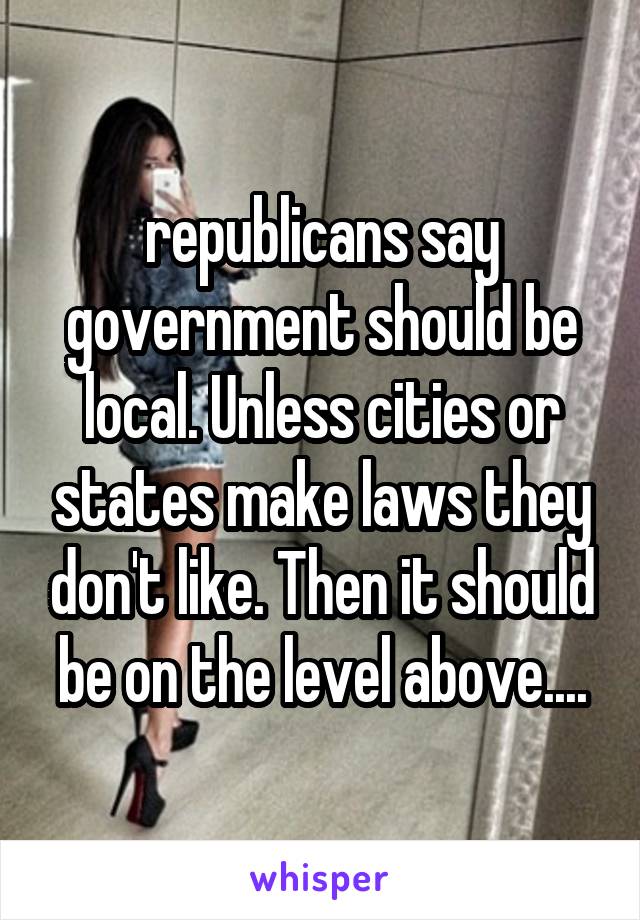 republicans say government should be local. Unless cities or states make laws they don't like. Then it should be on the level above....