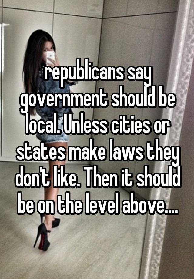 republicans say government should be local. Unless cities or states make laws they don't like. Then it should be on the level above....