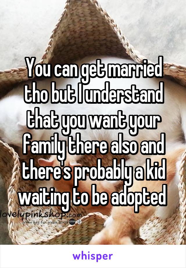 You can get married tho but I understand that you want your family there also and there's probably a kid waiting to be adopted 