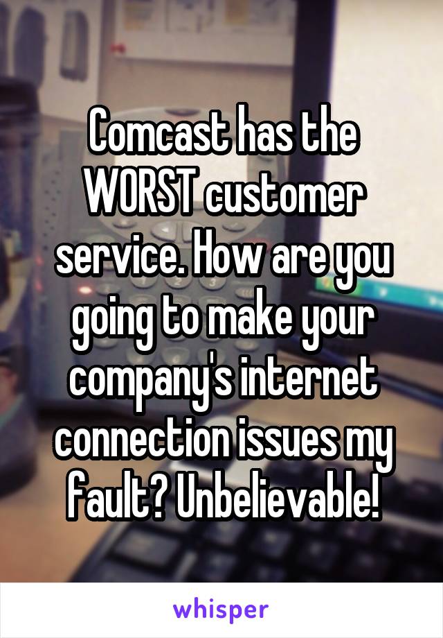 Comcast has the WORST customer service. How are you going to make your company's internet connection issues my fault? Unbelievable!