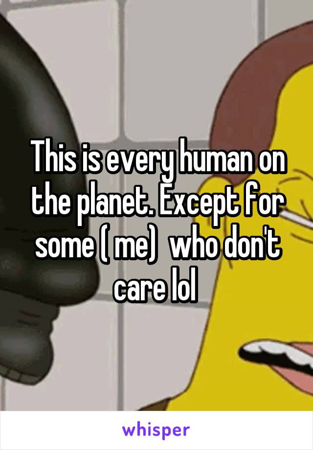 This is every human on the planet. Except for some ( me)  who don't care lol 