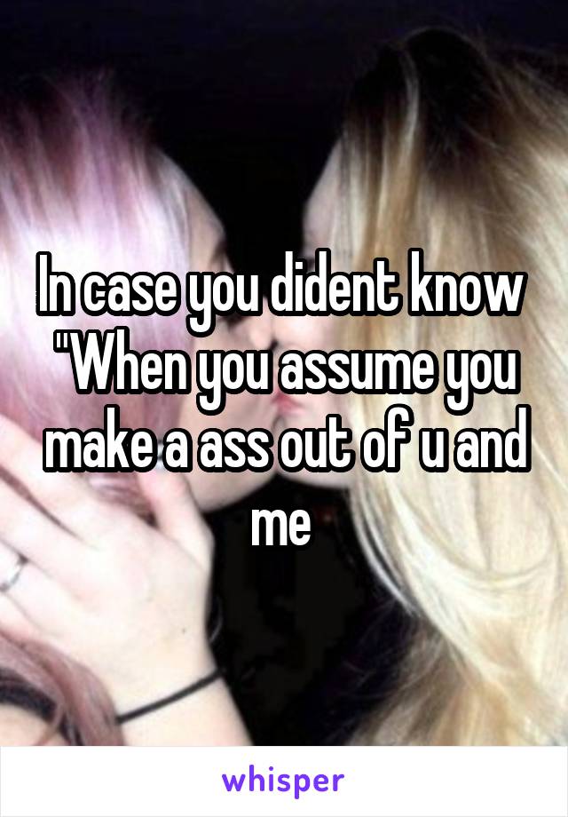 In case you dident know 
"When you assume you make a ass out of u and me 