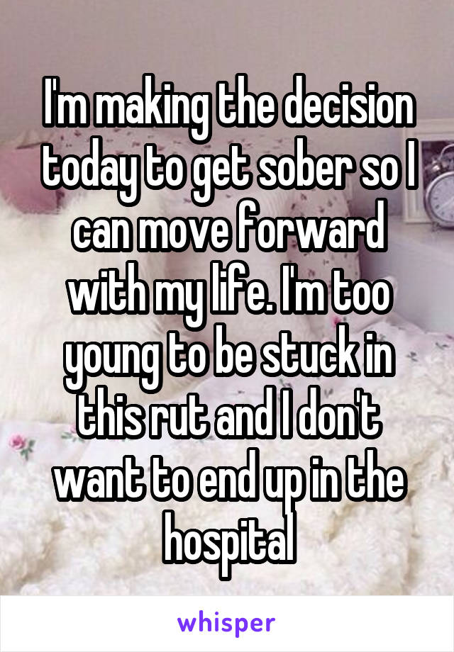 I'm making the decision today to get sober so I can move forward with my life. I'm too young to be stuck in this rut and I don't want to end up in the hospital