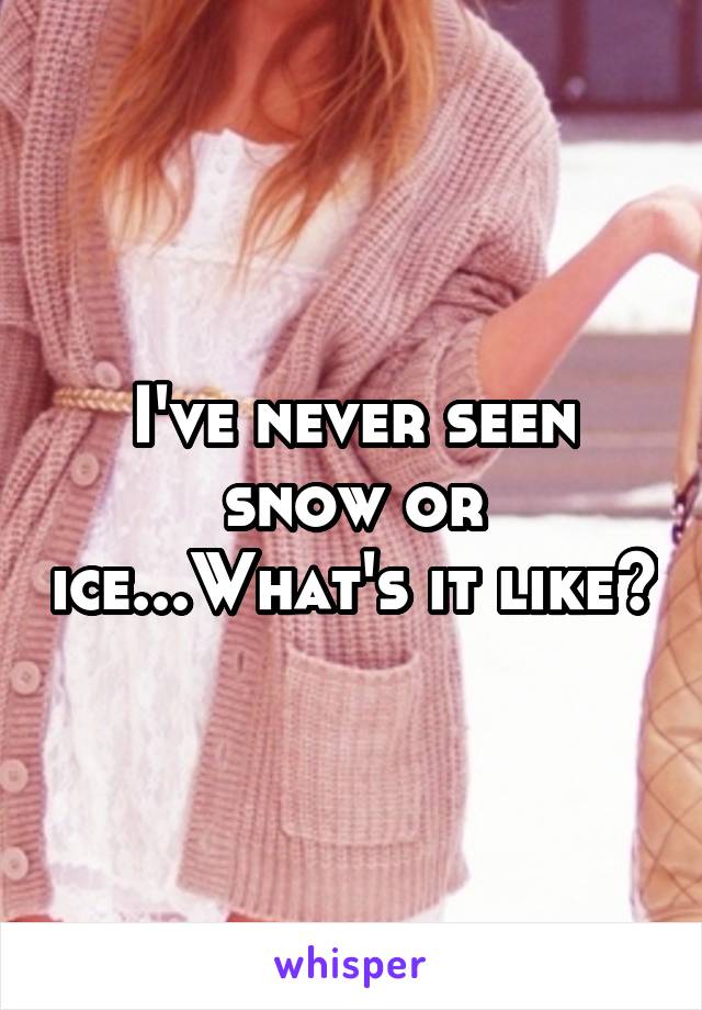 I've never seen snow or ice...What's it like?