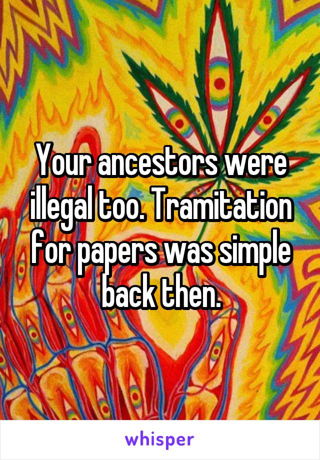 Your ancestors were illegal too. Tramitation for papers was simple back then.